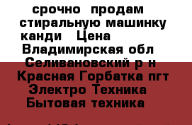 срочно  продам   стиральную машинку канди › Цена ­ 11 000 - Владимирская обл., Селивановский р-н, Красная Горбатка пгт Электро-Техника » Бытовая техника   